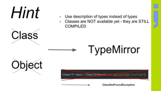 Hint
Class
Object
TypeMirror
- Use description of types instead of types
- Classes are NOT available yet - they are STILL
COMPILED
Class<?> clazz = Class.forName("your.app.package.YourType");
ClassNotFoundException
 