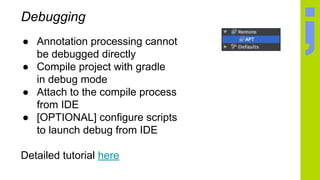 Debugging
● Annotation processing cannot
be debugged directly
● Compile project with gradle
in debug mode
● Attach to the compile process
from IDE
● [OPTIONAL] configure scripts
to launch debug from IDE
Detailed tutorial here
 