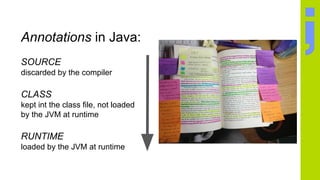 Annotations in Java:
SOURCE
discarded by the compiler
CLASS
kept int the class file, not loaded
by the JVM at runtime
RUNTIME
loaded by the JVM at runtime
 
