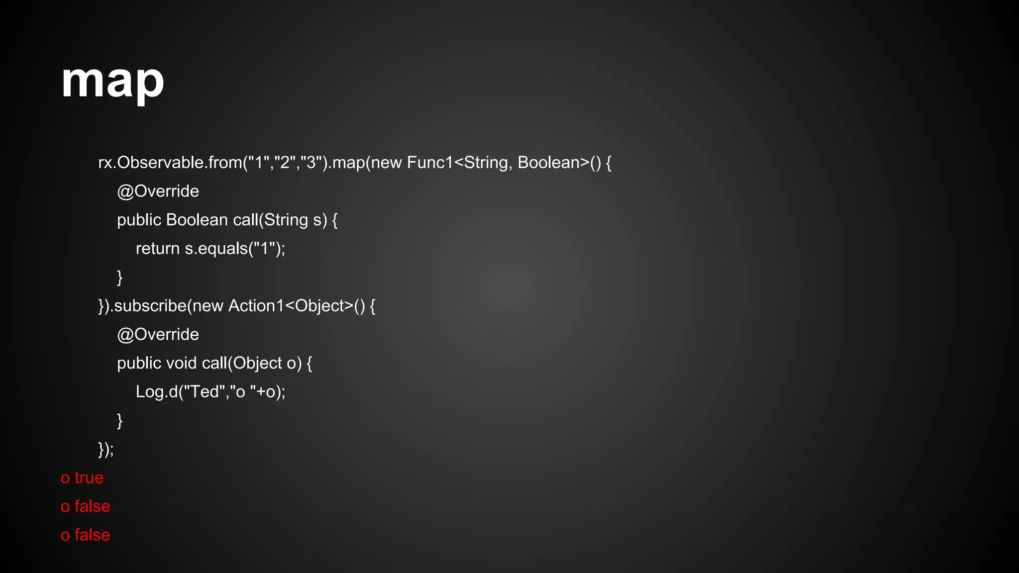map 
rx.Observable.from("1","2","3").map(new Func1<String, Boolean>() { 
@Override 
public Boolean call(String s) { 
return s.equals("1"); 
} 
}).subscribe(new Action1<Object>() { 
@Override 
public void call(Object o) { 
Log.d("Ted","o "+o); 
} 
}); 
o true 
o false 
o false 
 