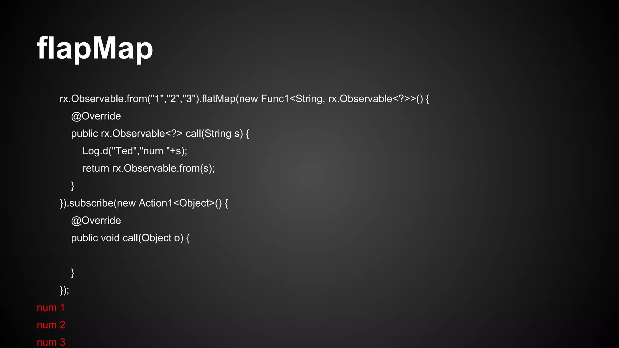 flapMap 
rx.Observable.from("1","2","3").flatMap(new Func1<String, rx.Observable<?>>() { 
@Override 
public rx.Observable<?> call(String s) { 
Log.d("Ted","num "+s); 
return rx.Observable.from(s); 
} 
}).subscribe(new Action1<Object>() { 
@Override 
public void call(Object o) { 
} 
}); 
num 1 
num 2 
num 3 
 