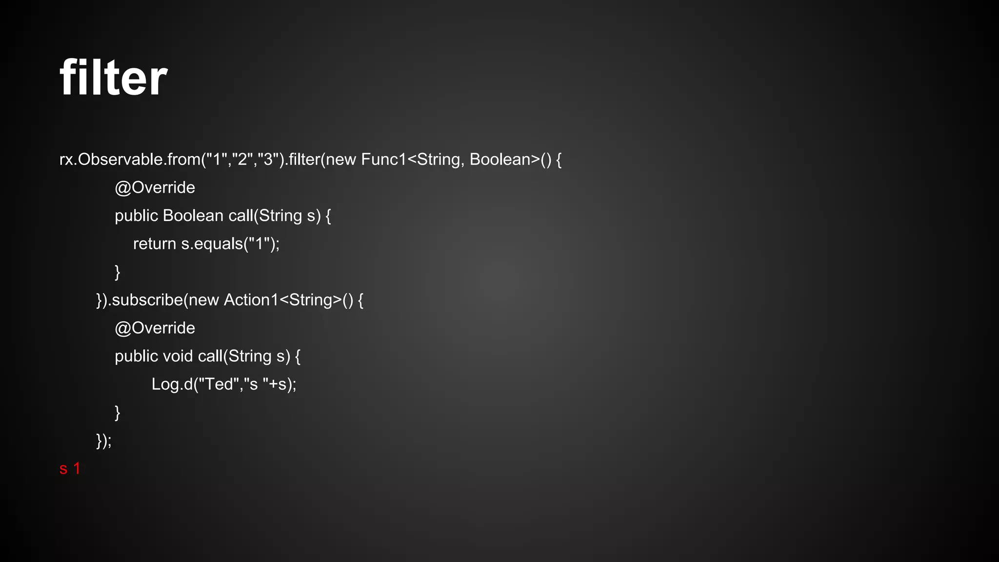 filter 
rx.Observable.from("1","2","3").filter(new Func1<String, Boolean>() { 
@Override 
public Boolean call(String s) { 
return s.equals("1"); 
} 
}).subscribe(new Action1<String>() { 
@Override 
public void call(String s) { 
Log.d("Ted","s "+s); 
} 
}); 
s 1 
 
