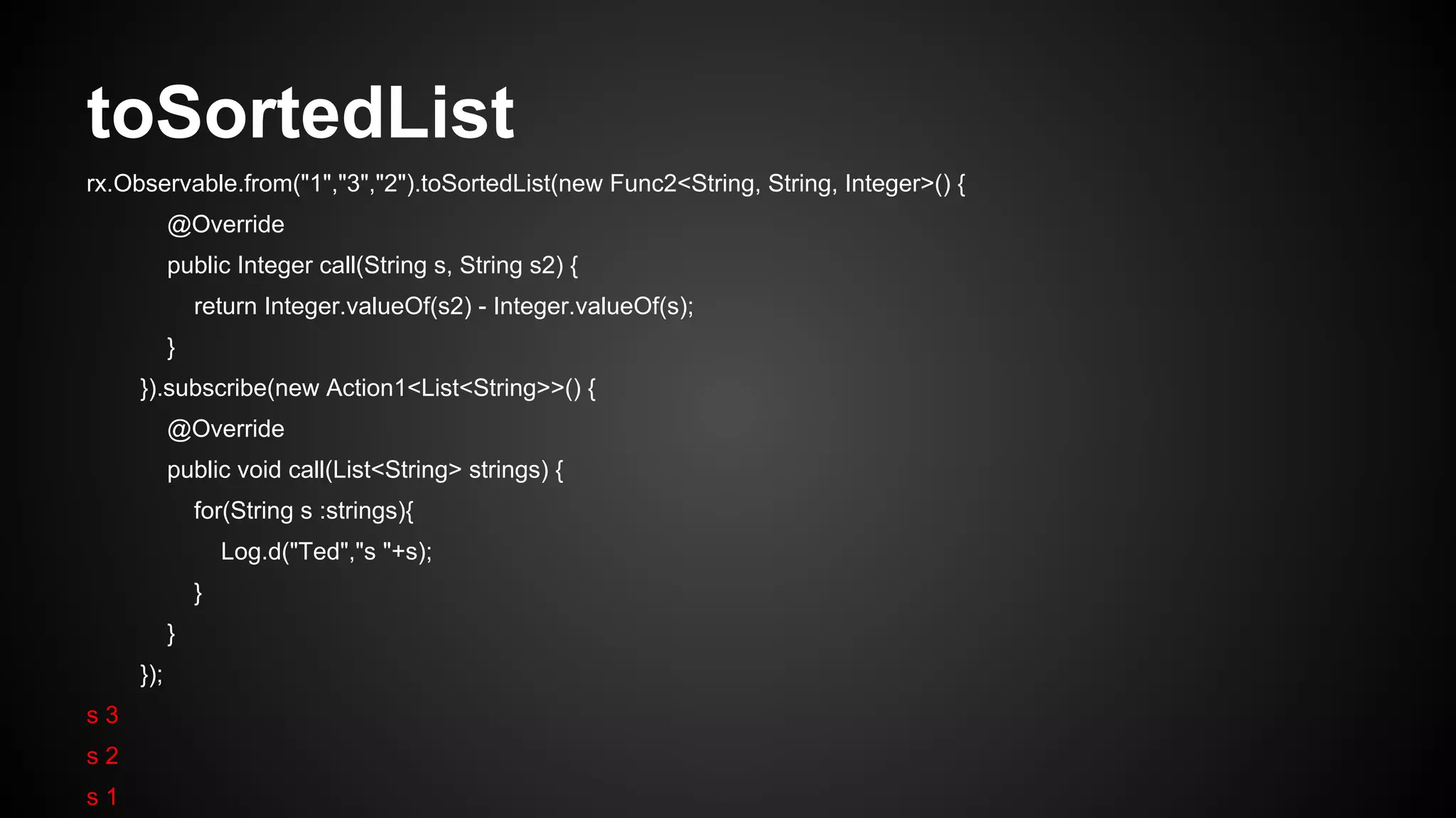 toSortedList 
rx.Observable.from("1","3","2").toSortedList(new Func2<String, String, Integer>() { 
@Override 
public Integer call(String s, String s2) { 
return Integer.valueOf(s2) - Integer.valueOf(s); 
} 
}).subscribe(new Action1<List<String>>() { 
@Override 
public void call(List<String> strings) { 
for(String s :strings){ 
Log.d("Ted","s "+s); 
} 
} 
}); 
s 3 
s 2 
s 1 
 
