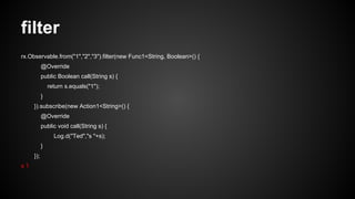 filter 
rx.Observable.from("1","2","3").filter(new Func1<String, Boolean>() { 
@Override 
public Boolean call(String s) { 
return s.equals("1"); 
} 
}).subscribe(new Action1<String>() { 
@Override 
public void call(String s) { 
Log.d("Ted","s "+s); 
} 
}); 
s 1 
 