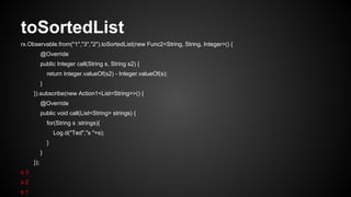 toSortedList 
rx.Observable.from("1","3","2").toSortedList(new Func2<String, String, Integer>() { 
@Override 
public Integer call(String s, String s2) { 
return Integer.valueOf(s2) - Integer.valueOf(s); 
} 
}).subscribe(new Action1<List<String>>() { 
@Override 
public void call(List<String> strings) { 
for(String s :strings){ 
Log.d("Ted","s "+s); 
} 
} 
}); 
s 3 
s 2 
s 1 
 