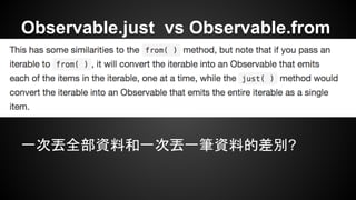 Observable.just vs Observable.from 
一次丟全部資料和一次丟一筆資料的差別? 
 