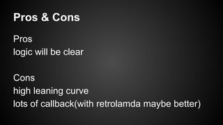 Pros & Cons 
Pros 
logic will be clear 
Cons 
high leaning curve 
lots of callback(with retrolamda maybe better) 
 