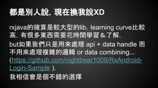 都是別人說，現在換我說XD 
rxjava的確算是較大型的lib，learning curve比較 
高，有很多東西需要花時間學習＆了解. 
but如果我們只是用來處理 api + data handle 而 
不用來處理複雜的邏輯 or data combining... 
(https://github.com/nightbear1009/RxAndroid- 
Login-Sample )， 
我相信會是個不錯的選擇 
 