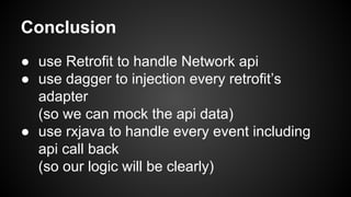 Conclusion 
● use Retrofit to handle Network api 
● use dagger to injection every retrofit’s 
adapter 
(so we can mock the api data) 
● use rxjava to handle every event including 
api call back 
(so our logic will be clearly) 
