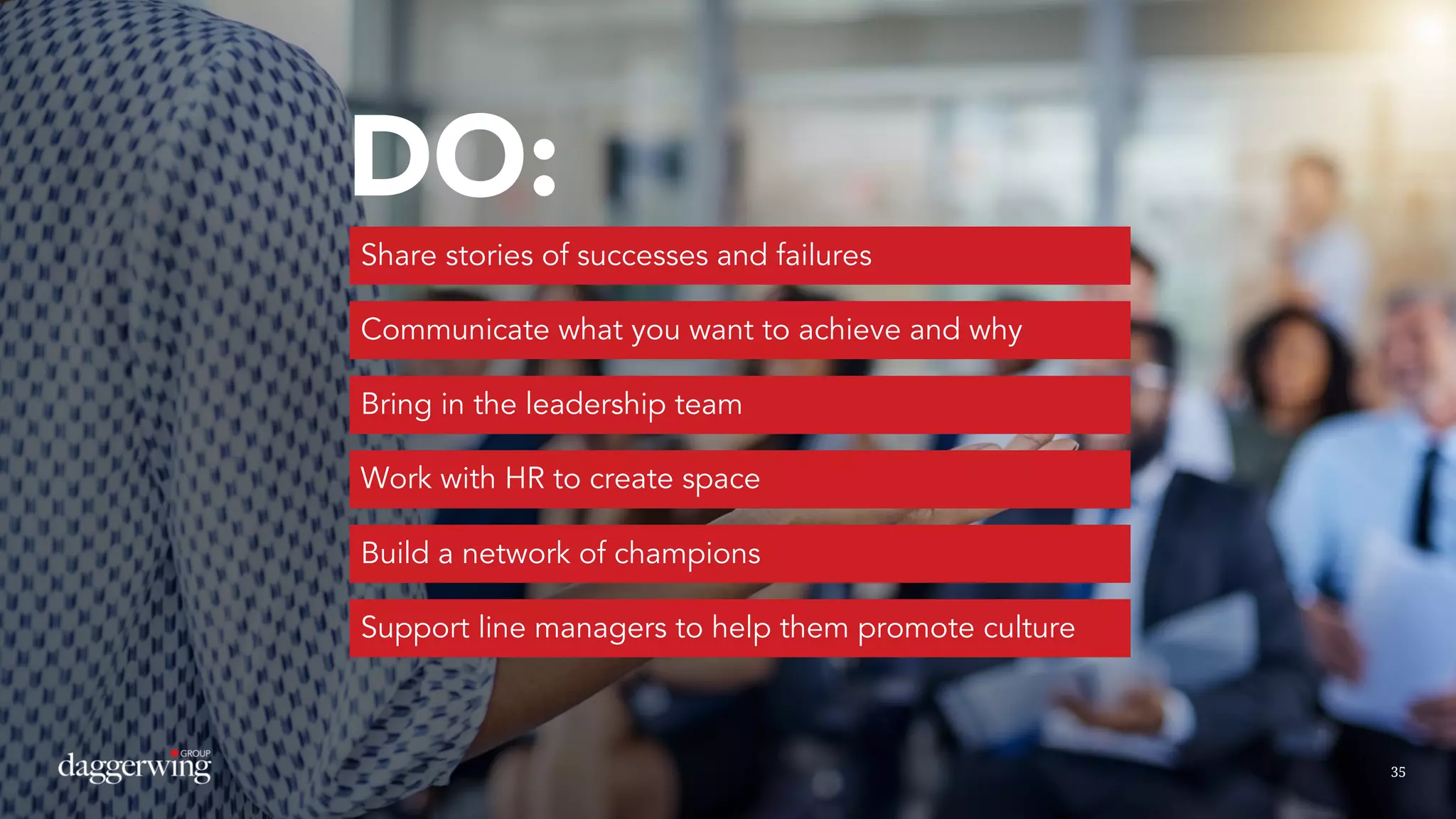 3535
DO:
Share stories of successes and failures
Communicate what you want to achieve and why
Bring in the leadership team
Work with HR to create space
Build a network of champions
Support line managers to help them promote culture
 