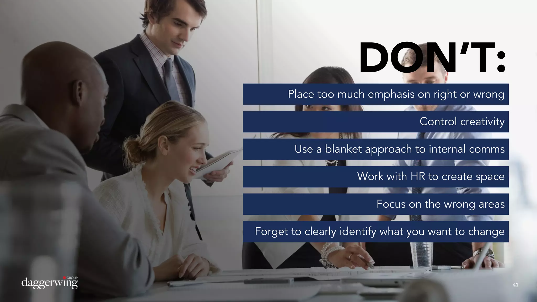 4141
DON’T:
Place too much emphasis on right or wrong
Control creativity
Use a blanket approach to internal comms
Work with HR to create space
Focus on the wrong areas
Forget to clearly identify what you want to change
 
