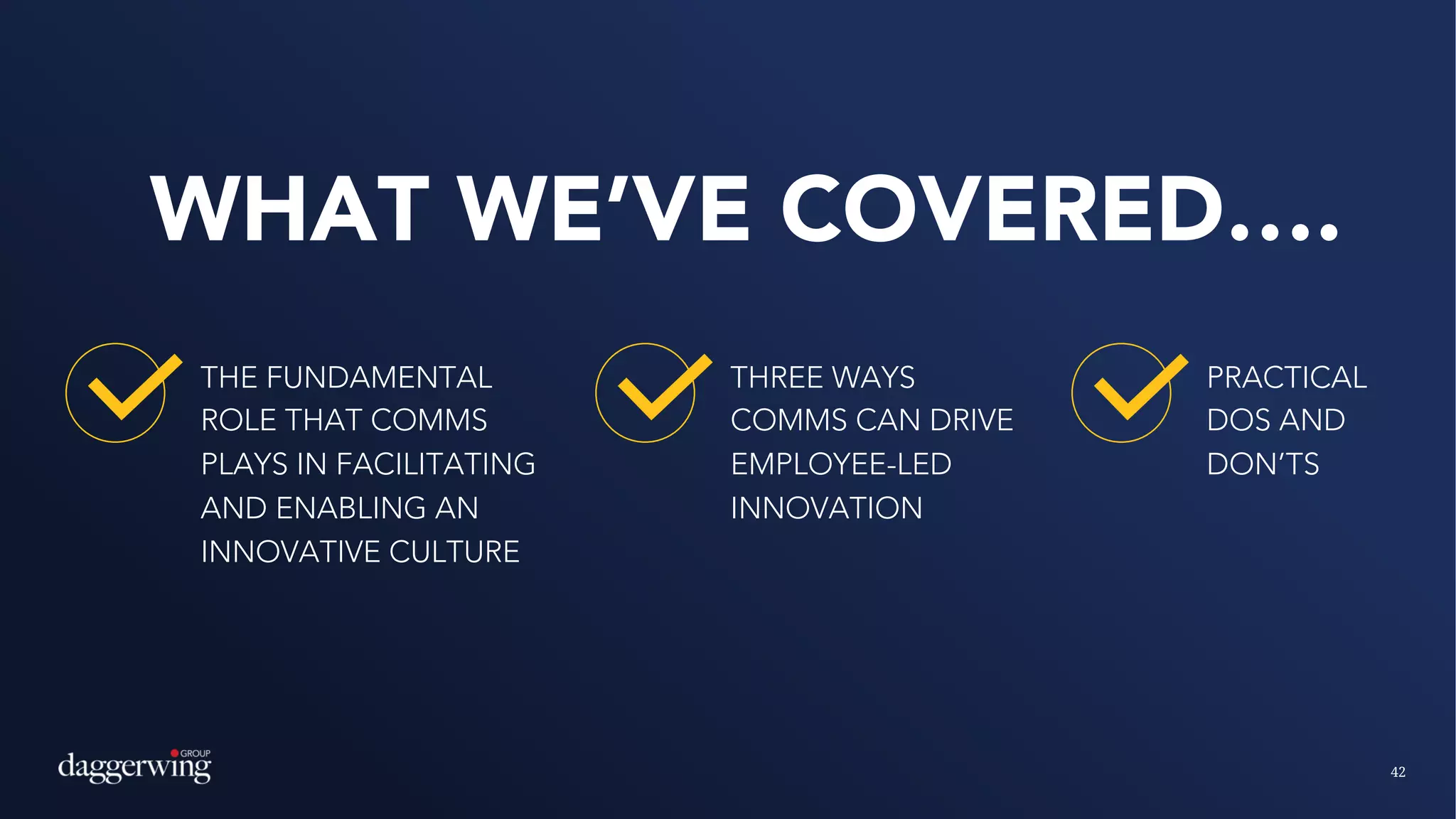42
WHAT WE’VE COVERED….
THE FUNDAMENTAL
ROLE THAT COMMS
PLAYS IN FACILITATING
AND ENABLING AN
INNOVATIVE CULTURE
PRACTICAL
DOS AND
DON’TS
THREE WAYS
COMMS CAN DRIVE
EMPLOYEE-LED
INNOVATION
 