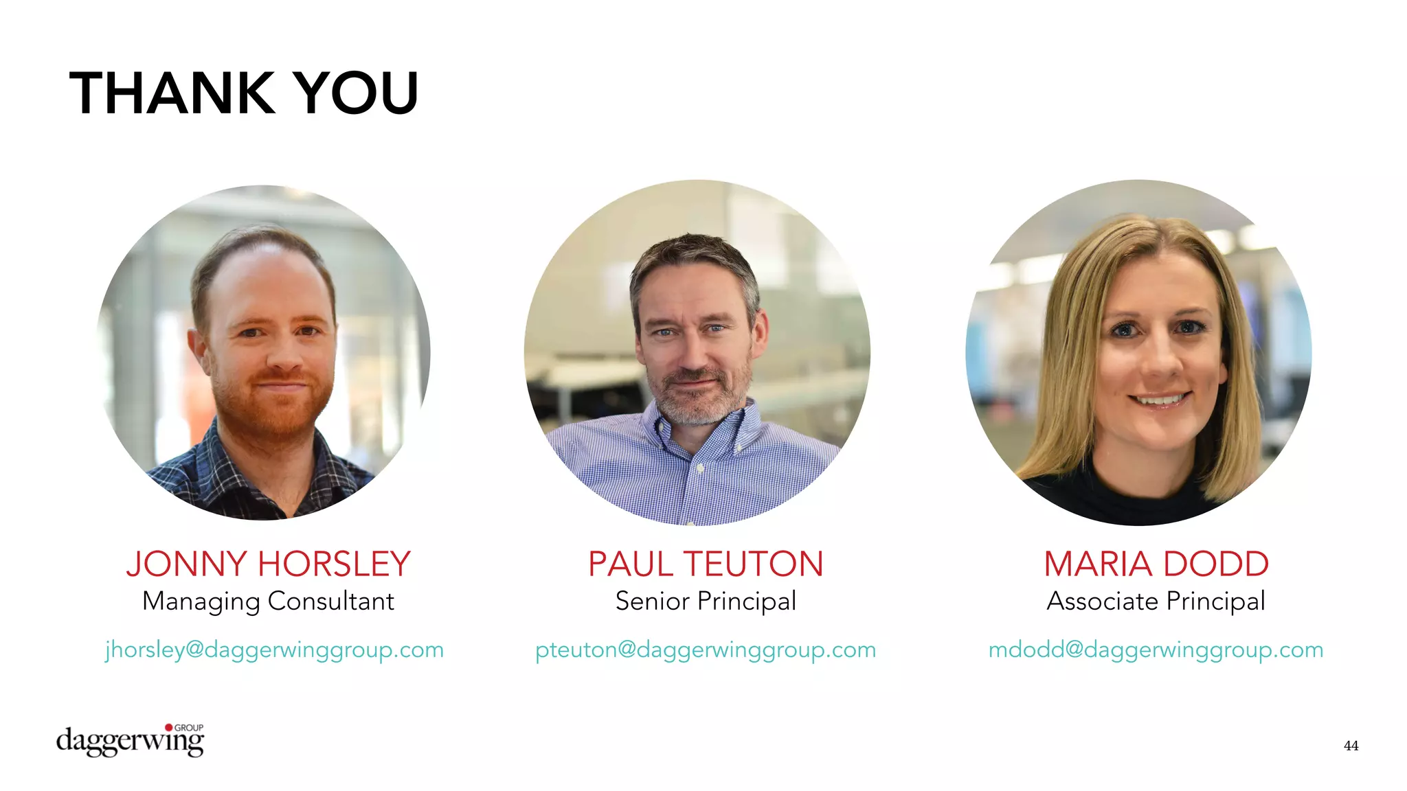 44
THANK YOU
JONNY HORSLEY
Managing Consultant
PAUL TEUTON
Senior Principal
MARIA DODD
Associate Principal
pteuton@daggerwinggroup.com mdodd@daggerwinggroup.comjhorsley@daggerwinggroup.com
 