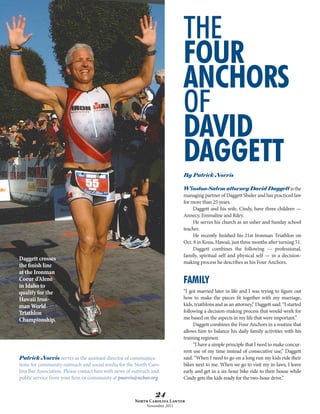 THE
                                                                           FOUR
                                                                           ANCHORS
                                                                           OF
                                                                           DAVID
                                                                           DAGGETT
                                                                           By Patrick Norris

                                                                           Winston-Salem attorney David Daggett is the
                                                                           managing partner of Daggett Shuler and has practiced law
                                                                           for more than 25 years.
                                                                                Daggett and his wife, Cindy, have three children —
                                                                           Annecy, Emmaline and Riley.
                                                                                He serves his church as an usher and Sunday school
                                                                           teacher.
                                                                                He recently finished his 21st Ironman Triathlon on
                                                                           Oct. 8 in Kona, Hawaii, just three months after turning 51.
                                                                                Daggett combines the following — professional,
                                                                           family, spiritual self and physical self — in a decision-
Daggett crosses
                                                                           making process he describes as his Four Anchors.
the finish line
at the Ironman
Coeur d’Alene
in Idaho to
                                                                           FAMILY
qualify for the                                                            “I got married later in life and I was trying to figure out
Hawaii Iron-                                                               how to make the pieces fit together with my marriage,
man World                                                                  kids, triathlons and as an attorney,” Daggett said. “I started
Triathlon                                                                  following a decision-making process that would work for
Championship.                                                              me based on the aspects in my life that were important.”
                                                                                Daggett combines the Four Anchors in a routine that
                                                                           allows him to balance his daily family activities with his
                                                                           training regimen.
                                                                                “I have a simple principle that I need to make concur-
                                                                           rent use of my time instead of consecutive use,” Daggett
Patrick Norris serves as the assistant director of communica-              said. “When I need to go on a long run my kids ride their
tions for community outreach and social media for the North Caro-          bikes next to me. When we go to visit my in-laws, I leave
lina Bar Association. Please contact him with news of outreach and         early and get in a six-hour bike ride to their house while
public service from your firm or community at pnorris@ncbar.org.           Cindy gets the kids ready for the two-hour drive.”


                                                               24
                                                      North Carolina Lawyer
                                                           November 2011
 