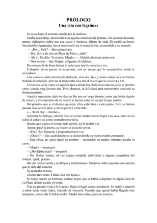 PRÓLOGO
Una cita con lágrimas
Se escuchaba el molesto celular por la mañana.
Estaba boca abajo, durmiendo con aquella almohada de plumas, con su torso desnudo,
apenas dejándose cubrir por esa suave y hermosa sábana de seda. Extendió su brazo,
buscándolo ciegamente, hasta encontrarlo en su mesa de luz, acomodada a su costado.
— ¿Ho… hola? —dijo adormilada.
—Dai, hoy a las seis en Plaza de Mayo, ¿dale?
—Ah, sí. Sí, dale. Te espero, Maghy —. Añadió, al pescar quien era.
—Nos vemos —dijo Maghy, colgando el teléfono.
Dai amaneció de buen humor al saber que hoy la volvería a ver.
Trabajaba en su puesto de secretaria, con un amigo que lo acompañaba desde la
secundaria.
Esta mañana estaba totalmente distraída, unas dos, tres, y hasta cuatro veces le habían
llamado la atención, pero no le importaba, hoy era el día en que la volvería a ver.
Volvería a verla, como en aquella época donde los problemas eran mayores al intentar
verse, siendo muy jóvenes aún. Poco después, la dificultad para encontrarse ocasionó su
distanciamiento.
Aquella separación dejó heridas en Dai por un largo tiempo, tanto que había dejado
de comer, y los reproches de su madre se hacían notar al ver por lo que pasaba.
Dai pensaba que si el destino quisiera, ellas volverían a estar juntas. Pero ya habían
pasado más de tres años, y no llegaron a verse más.
«—Hasta hoy —razonó.».
Saliendo del trabajo, caminó más de veinte cuadras hasta llegar a su casa, esta vez no
subió al colectivo, como normalmente haría.
Quería que pasara el tiempo más rápido, así la podría ver.
Apenas pasó la puerta, su madre la escuchó entrar.
—¡Dai! Hoy llamaron y preguntaron por vos.
—¿Quien? —dijo, acercándose a la cocina donde su mamá estaba cocinando.
—Una chica, no quiso decir su nombre —respondió su madre, mientras picaba la
carne.
—Maghy —murmuró.
—¿Me dijiste algo? —preguntó.
—No. Nadie, mamá, tal vez alguna estúpida publicidad o alguna compañera del
trabajo. Igual, gracias.
Dai dio media vuelta y se dirigió a su habitación. Mientras subía, cantaba una canción
que le salía del corazón.
Se acercaba la hora.
«Faltan tres horas. Faltan sólo tres horas.»
Se había puesto un hermoso vestido negro que se había comprado en algún local de
La Plata, donde estaba viviendo.
Tras un pesado viaje a la Capital, llegó al lugar donde acordaron. Se sentó y empezó
a mirar hacia todos lados, tratando de buscarla. Pensaba que quizás había llegado más
temprano, como ella lo había hecho. Media hora antes, para ser exactos.
 