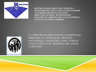 REPÚBLICA BOLIVARIANA DE VENEZUELA
MINISTERIO DEL P.P.P. LA EDUCACIÓN SUPERIOR
UNIVERSIDAD ROMULO GALLEGOS
DIRECCIÓN GENERAL DE POSTGRADO
MAESTRIA EN GERENCIA DE LA SALUD PÚBLICA
VALENCIA, ESTADO CARABOBO
CUADRO DE MANDO INTEGRAL GERENCIAL
DIRIGIDO A LA UNIDAD DE HEMATO-
ONCOLÓGICA PEDIÁTRICA DRA. TERESA
VANEGAS DEL IVSS “HOSPITAL DR. ÁNGEL
LARRALDE
 