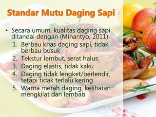 • Secara umum, kualitas daging sapi
ditandai dengan (Minantyo, 2011)
1. Berbau khas daging sapi, tidak
berbau busuk
2. Tekstur lembut, serat halus
3. Daging elastis, tidak kaku
4. Daging tidak lengket/berlendir,
tetapi tidak terlalu kering
5. Warna merah daging, kelihatan
mengkilat dan lembab
 