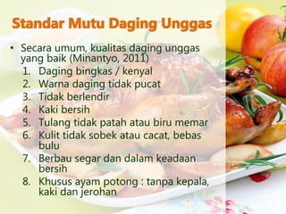 • Secara umum, kualitas daging unggas
yang baik (Minantyo, 2011)
1. Daging bingkas / kenyal
2. Warna daging tidak pucat
3. Tidak berlendir
4. Kaki bersih
5. Tulang tidak patah atau biru memar
6. Kulit tidak sobek atau cacat, bebas
bulu
7. Berbau segar dan dalam keadaan
bersih
8. Khusus ayam potong : tanpa kepala,
kaki dan jerohan
 