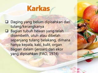  Daging yang belum dipisahkan dari
tulang/kerangkanya
 Bagian tubuh hewan yang telah
disembelih, utuh atau dibelah
sepanjang tulang belakang, dimana
hanya kepala, kaki, kulit, organ
bagian dalam (jeroan) dan ekor
yang dipisahkan (FAO, 1974)
 