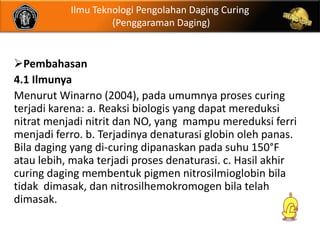 Ilmu Teknologi Pengolahan Daging Curing
                    (Penggaraman Daging)


Pembahasan
4.1 Ilmunya
Menurut Winarno (2004), pada umumnya proses curing
terjadi karena: a. Reaksi biologis yang dapat mereduksi
nitrat menjadi nitrit dan NO, yang mampu mereduksi ferri
menjadi ferro. b. Terjadinya denaturasi globin oleh panas.
Bila daging yang di-curing dipanaskan pada suhu 150°F
atau lebih, maka terjadi proses denaturasi. c. Hasil akhir
curing daging membentuk pigmen nitrosilmioglobin bila
tidak dimasak, dan nitrosilhemokromogen bila telah
dimasak.
 