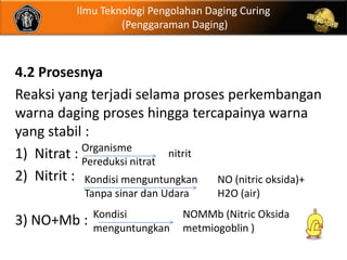 Ilmu Teknologi Pengolahan Daging Curing
                   (Penggaraman Daging)



4.2 Prosesnya
Reaksi yang terjadi selama proses perkembangan
warna daging proses hingga tercapainya warna
yang stabil :
            Organisme
1) Nitrat : Pereduksi nitrat nitrit
2) Nitrit : Kondisi menguntungkan NO (nitric oksida)+
           Tanpa sinar dan Udara      H2O (air)
             Kondisi           NOMMb (Nitric Oksida
3) NO+Mb :   menguntungkan     metmiogoblin )
 