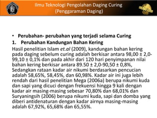 Ilmu Teknologi Pengolahan Daging Curing
                   (Penggaraman Daging)



• Perubahan- perubahan yang terjadi selama Curing
1. Perubahan Kandungan Bahan Kering
Hasil penelitian Islam et.al (2009), kandungan bahan kering
pada daging sebelum curing adalah berkisar antara 98,00 ± 2,0-
99,10 ± 0,1% dan pada akhir dari 120 hari penyimpanan nilai
bahan kering berkisar antara 89.50 ± 2,0-90,50 ± 0,8%,
Sedangkan rataan kadar air nikumi berdasarkan pencucian
adalah 58,65%, 58,45%, dan 60,98%. Kadar air ini juga lebih
rendah dari hasil penelitian Mega (2006a) berupa nikumi kuda
dan sapi yang dicuci dengan frekuensi hingga 9 kali dengan
kadar air masing-masing sebesar 70,80% dan 68,01% dan
Suryaningsih (2006) berupa nikumi kuda, sapi dan domba yang
diberi antidenaturan dengan kadar airnya masing-masing
adalah 67,92%, 65,68% dan 65,55%.
 