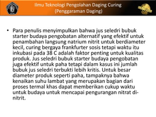 Ilmu Teknologi Pengolahan Daging Curing
                    (Penggaraman Daging)


• Para penulis menyimpulkan bahwa jus seledri bubuk
  starter budaya pengobatan alternatif yang efektif untuk
  penambahan langsung natrium nitrit untuk berdiameter
  kecil, curing bergaya frankfurter sosis tetapi waktu itu
  inkubasi pada 38 C adalah faktor penting untuk kualitas
  produk. Jus seledri bubuk starter budaya pengobatan
  juga efektif untuk paha tetapi dalam kasus ini jumlah
  bubuk jus seledri terbukti lebih kritis. Untuk besar
  diameter produk seperti paha, tampaknya bahwa
  kenaikan suhu lambat yang merupakan bagian dari
  proses termal khas dapat memberikan cukup waktu
  untuk budaya untuk mencapai pengurangan nitrat di-
  nitrit.
 