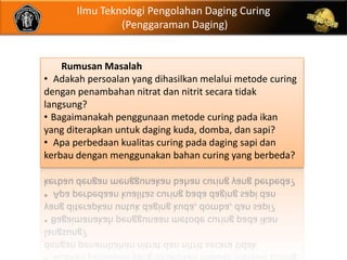 Ilmu Teknologi Pengolahan Daging Curing
                (Penggaraman Daging)


    Rumusan Masalah
• Adakah persoalan yang dihasilkan melalui metode curing
dengan penambahan nitrat dan nitrit secara tidak
langsung?
• Bagaimanakah penggunaan metode curing pada ikan
yang diterapkan untuk daging kuda, domba, dan sapi?
• Apa perbedaan kualitas curing pada daging sapi dan
kerbau dengan menggunakan bahan curing yang berbeda?
 