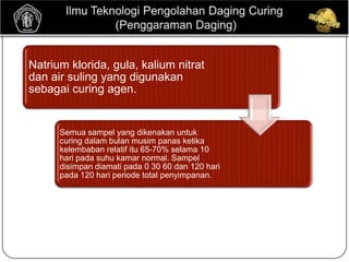 Natrium klorida, gula, kalium nitrat
dan air suling yang digunakan
sebagai curing agen.


      Semua sampel yang dikenakan untuk
      curing dalam bulan musim panas ketika
      kelembaban relatif itu 65-70% selama 10
      hari pada suhu kamar normal. Sampel
      disimpan diamati pada 0 30 60 dan 120 hari
      pada 120 hari periode total penyimpanan.
 