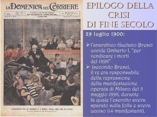 Epilogo della crisi  di fine secolo 29 luglio 1900:  l’anarchico Gaetano Bresci uccide Umberto I, “per vendicare i morti  del 1898” (secondo Bresci,  il re era responsabile della repressione  della manifestazione operaia di Milano del 5 maggio 1898, durante  la quale l’esercito aveva sparato sulla folla e aveva ucciso 114 manifestanti). 