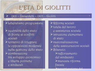 L’età di Giolitti Liberalismo progressista: neutralità dello stato  di fronte ai conflitti sociali tentativo di integrare  le opposizioni moderate nella gestione dello stato combinazione  tra sviluppo economico e libertà politiche  e sindacali Riforme sociali tutela del lavoro  e assistenza sociale istruzione elementare  di stato nazionalizzazione  delle assicurazioni sociali Bilancio: rafforzamento  del sindacato mancata riforma  fiscale accentuazione del divario nord-sud 1901 – Zanardelli – 1903 – Giolitti 