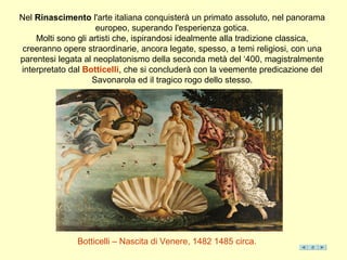 Nel Rinascimento l'arte italiana conquisterà un primato assoluto, nel panorama
europeo, superando l'esperienza gotica.
Molti sono gli artisti che, ispirandosi idealmente alla tradizione classica,
creeranno opere straordinarie, ancora legate, spesso, a temi religiosi, con una
parentesi legata al neoplatonismo della seconda metà del ‘400, magistralmente
interpretato dal Botticelli, che si concluderà con la veemente predicazione del
Savonarola ed il tragico rogo dello stesso.
Botticelli – Nascita di Venere, 1482 1485 circa.
 