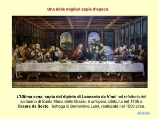 L'Ultima cena, copia del dipinto di Leonardo da Vinci nel refettorio del
santuario di Santa Maria delle Grazie, è un'opera attribuita nel 1735 a
Cesare da Sesto, bottega di Bernardino Luini, realizzata nel 1550 circa.
Una delle migliori copie d’epoca
 