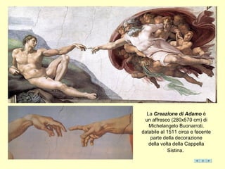 La Creazione di Adamo è
un affresco (280x570 cm) di
Michelangelo Buonarroti,
databile al 1511 circa e facente
parte della decorazione
della volta della Cappella
Sistina.
 