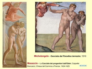 Masaccio - La Cacciata dei progenitori dall'Eden. Cappella
Brancacci, Chiesa del Carmine a Firenze. 1424-1425
Michelangelo - Cacciata dal Paradiso terrestre, 1510
 