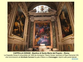CAPPELLA CERASI - Basilica di Santa Maria del Popolo – Roma.
La Cappella Cerasi fu acquistata nel 1600 da monsignor Tiberio Cerasi, tesoriere di Papa Clemente VIII,
che commissionò ad Annibale Carracci la pala d’altare e a Caravaggio i dipinti sulle pareti laterali.
 