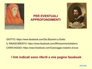 PER EVENTUALI
APPROFONDIMENTI
GIOTTO: https://www.facebook.com/Dai.Bizantini.a.Giotto
IL RINASCIMENTO: https://www.facebook.com/IlRinascimentoItaliano
CARAVAGGIO: https://www.facebook.com/Caravaggio.maestro.di.luce
I link indicati sono riferiti a mie pagine facebook
 