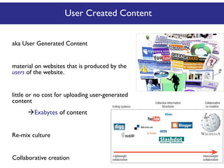 User Created Content
aka User Generated Content
material on websites that is produced by the
users of the website.
little or no cost for uploading user-generated
content

Exabytes of content
Re-mix culture
Collaborative creation

 
