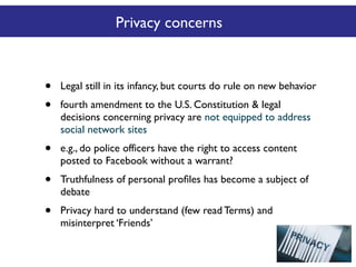 Privacy concerns

•
•

Legal still in its infancy, but courts do rule on new behavior

•

e.g., do police officers have the right to access content
posted to Facebook without a warrant?

•

Truthfulness of personal proﬁles has become a subject of
debate

•

Privacy hard to understand (few read Terms) and
misinterpret ‘Friends’

fourth amendment to the U.S. Constitution & legal
decisions concerning privacy are not equipped to address
social network sites

 