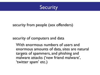 Security
security from people (sex offenders)
security of computers and data
With enormous numbers of users and
enormous amounts of data, sites are natural
targets of spammers, and phishing and
malware attacks (‘new friend malware’,
‘twitter spam’ etc.)

 