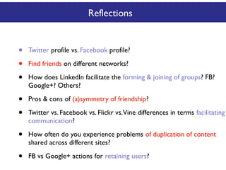 Reflections

•
•
•

Twitter profile vs. Facebook profile?

•
•

Pros & cons of (a)symmetry of friendship?

•

How often do you experience problems of duplication of content
shared across different sites?

•

FB vs Google+ actions for retaining users?

Find friends on different networks?
How does LinkedIn facilitate the forming & joining of groups? FB?
Google+? Others?

Twitter vs. Facebook vs. Flickr vs.Vine differences in terms facilitating
communication?

 