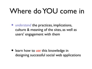 Where do YOU come in
• understand the practices, implications,

culture & meaning of the sites, as well as
users' engagement with them

• learn how to use this knowledge in

designing successful social web applications

 