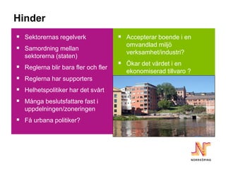 Hinder
 Sektorernas regelverk               Accepterar boende i en
                                       omvandlad miljö
 Samordning mellan
                                       verksamhet/industri?
   sektorerna (staten)
                                      Ökar det värdet i en
 Reglerna blir bara fler och fler     ekonomiserad tillvaro ?
 Reglerna har supporters
 Helhetspolitiker har det svårt
 Många beslutsfattare fast i
   uppdelningen/zoneringen
 Få urbana politiker?
 