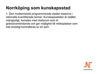 Norrköping som kunskapsstad
1. Den modernistiskt programmerade staden beskrivs i
rationella kvantifierade termer. Kunskapsstaden är istället
mångtydigt, komplex med stadsrum som är
gränsöverskridande och ger möjlighet till mötesplatser som
inte ensidigt kontrolleras av en part.
 