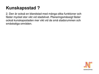 Kunskapsstad ?
2. Den är också en blandstad med många olika funktioner och
fäster mycket stor vikt vid stadslivet. Planeringsmässigt fäster
också kunskapsstaden mer vikt vid de små stadsrummen och
småskaliga områden.
 