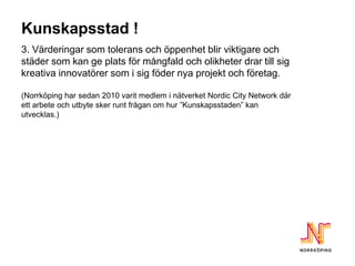 Kunskapsstad !
3. Värderingar som tolerans och öppenhet blir viktigare och
städer som kan ge plats för mångfald och olikheter drar till sig
kreativa innovatörer som i sig föder nya projekt och företag.

(Norrköping har sedan 2010 varit medlem i nätverket Nordic City Network där
ett arbete och utbyte sker runt frågan om hur ”Kunskapsstaden” kan
utvecklas.)
 