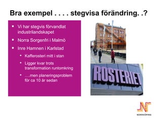 Bra exempel . . . . stegvisa förändring. .?
 Vi har stegvis förvandlat
   industrilandskapet
 Norra Sorgenfri i Malmö
 Inre Hamnen i Karlstad
   • Kafferosteri mitt i stan
   • Ligger kvar trots
        transformation runtomkring
    •   ….men planeringsproblem
        för ca 10 år sedan
 