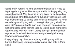 • Isang araw, nagulat na lang ako nang makita ko si Papa sa
tapat ng durungawan. Namamayat na tila ba kagagaling lang
sa pagkakasakit. May kasama siyang lalaki na sa tingin ko’y
mas bata ng ilang taon sa kaniya. Kala ko’y isang araw lang
siya mamamalagi sa bahay pero hindi ko inaasahan na hindi
na pala siya muli pang aalis. Nakangiti niya iyong sinabi sa
amin ni Papa ngunit wala man lang pagtugon ang aking ina.
Kahit magkakasama kaming tatlo ay tila ba isang mahabang
tagtuyot ang relasyon namin bilang pamilya. Sa nangyayari
nga sa amin ay hindi ko na alam kung maaari pa kaming
tawaging isang pamilya.
• Linggo-linggo ay dinadalaw siya ng lalaking naghatid sa
kaniya. Malayong kamaagnak daw namin siya sabi ni Papa
sakin.
 