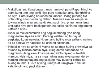 • Makalipas ang ilang buwan, mas namayat pa si Papa. Hindi ko
alam kung ano ang sakit niya pero natatakot ako. Nanghihina
na siya. Para siyang nauupos na kandila. Isang punong tila
unti-unting nauubusan ng dahon. Naaawa ako sa kaniya sa
tuwing iniinda niya ang sakit. Ang sabi niya, pneumonia lang
ang sakit niya pero bakit ganoon na halos kainin na ang buong
katawan niya?
• Hindi ko makakalimutan ang pagkakataong iyon nang
magpaalam siya sa amin. Parang kalahati ng buhay at
pagkatao ko ay nawala. Ngunit ang huling mga salitang narinig
ko sa kaniya ay nagdulot sa akin ng kalituhan.
• Inihabilin niya sa amin ni Mama na sa mga huling araw niya sa
mundo ay bihisan namin siya. Yung damit pambabae na
magmimistulang kamukha niya ang idolo niyang si Imelda
marcos. Nais niya, na sa mga huling araw niya sa mundo ay
maging pinakamagandang lalaking may pusong babae sa
buong mundo. Gusto niyang lumaya at lumigaya. Kahit sa
kahuli-hulihang pagkakataon.
 