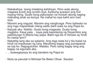 • Nakakahiya. Isang malaking kahihiyan. Pero wala akong
magawa kundi ang sundin siya. Ayokong suwayin ang huli
niyang hiling. Gusto kong patunayan na minsan akong naging
mabuting anak sa kaniya. Na mahal ko siya kahit ano man
siya.
• Marami ang nagulat. Marami ang nanghusga. Pero baliwala na
ang mga mapanlibak nilang salita dahil wala na ang Papa ko.
• Naiiyak ako. Nalilito. Gusto kong magwala. Gusto kong
maglaho. Kaya pala… kaya pala kasinlamig ng Disyembre ang
pakikitungo ni Mama kay papa. Bakit nga ba ni minsan ay hindi
ko naisip iyon?
• Nakatitig lang ako sa salamin. Ang mga mata ko’y tila bukal na
hindi na maubusan ng luha. Maraming bagay ang pumapasok
sa isip ko. Naguguluhan. Malabo. Pero isang bagay lang ang
bagay na sigurado ako.
• …Iwawagayway ko ang bandera ng Papa ko
• Mula sa panulat ni Michael De Belen Olivar Saudan
 